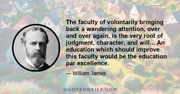 The faculty of voluntarily bringing back a wandering attention, over and over again, is the very root of judgment, character, and will... An education which should improve this faculty would be the education par