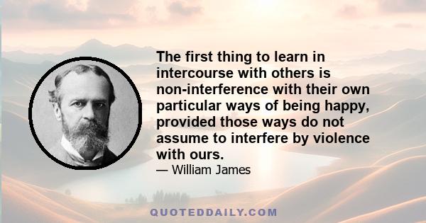 The first thing to learn in intercourse with others is non-interference with their own particular ways of being happy, provided those ways do not assume to interfere by violence with ours.