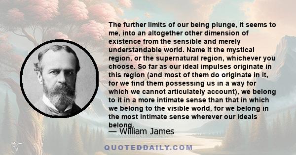 The further limits of our being plunge, it seems to me, into an altogether other dimension of existence from the sensible and merely understandable world. Name it the mystical region, or the supernatural region,