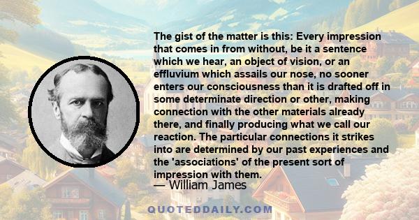 The gist of the matter is this: Every impression that comes in from without, be it a sentence which we hear, an object of vision, or an effluvium which assails our nose, no sooner enters our consciousness than it is