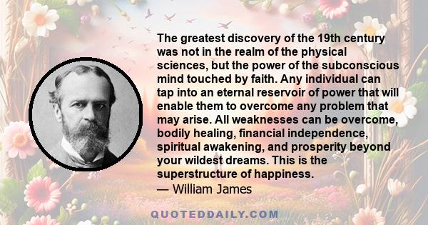 The greatest discovery of the 19th century was not in the realm of the physical sciences, but the power of the subconscious mind touched by faith. Any individual can tap into an eternal reservoir of power that will