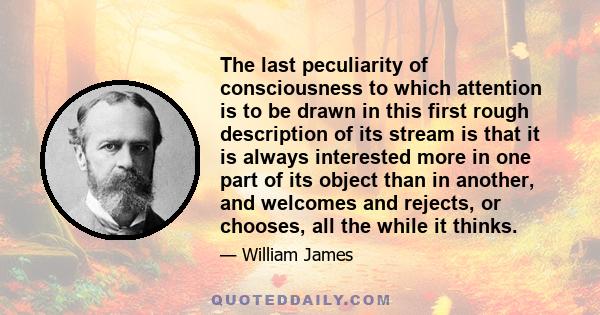 The last peculiarity of consciousness to which attention is to be drawn in this first rough description of its stream is that it is always interested more in one part of its object than in another, and welcomes and