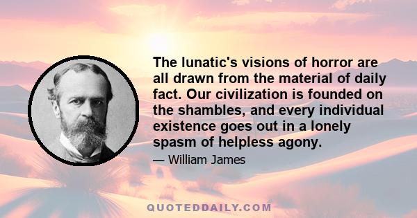 The lunatic's visions of horror are all drawn from the material of daily fact. Our civilization is founded on the shambles, and every individual existence goes out in a lonely spasm of helpless agony.