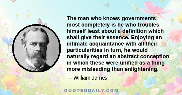 The man who knows governments most completely is he who troubles himself least about a definition which shall give their essence. Enjoying an intimate acquaintance with all their particularities in turn, he would