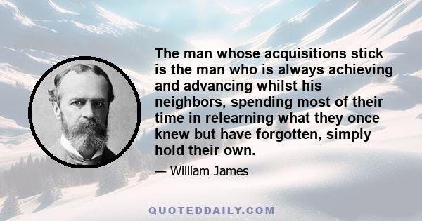 The man whose acquisitions stick is the man who is always achieving and advancing whilst his neighbors, spending most of their time in relearning what they once knew but have forgotten, simply hold their own.