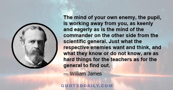 The mind of your own enemy, the pupil, is working away from you, as keenly and eagerly as is the mind of the commander on the other side from the scientific general. Just what the respective enemies want and think, and