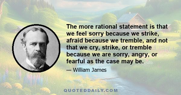 The more rational statement is that we feel sorry because we strike, afraid because we tremble, and not that we cry, strike, or tremble because we are sorry, angry, or fearful as the case may be.