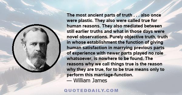 The most ancient parts of truth . . . also once were plastic. They also were called true for human reasons. They also mediated between still earlier truths and what in those days were novel observations. Purely