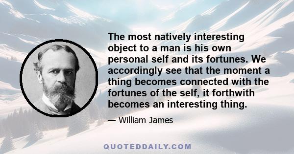 The most natively interesting object to a man is his own personal self and its fortunes. We accordingly see that the moment a thing becomes connected with the fortunes of the self, it forthwith becomes an interesting