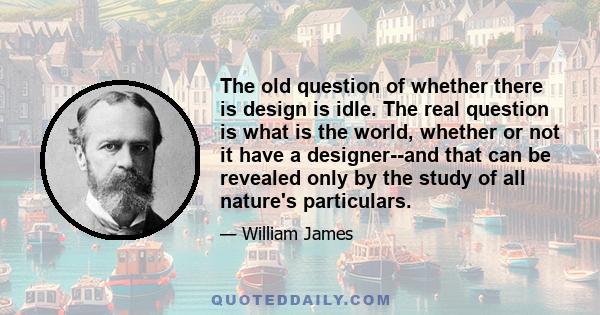 The old question of whether there is design is idle. The real question is what is the world, whether or not it have a designer--and that can be revealed only by the study of all nature's particulars.