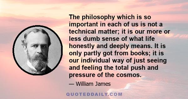 The philosophy which is so important in each of us is not a technical matter; it is our more or less dumb sense of what life honestly and deeply means. It is only partly got from books; it is our individual way of just