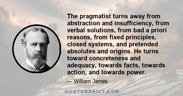 The pragmatist turns away from abstraction and insufficiency, from verbal solutions, from bad a priori reasons, from fixed principles, closed systems, and pretended absolutes and origins. He turns toward concreteness