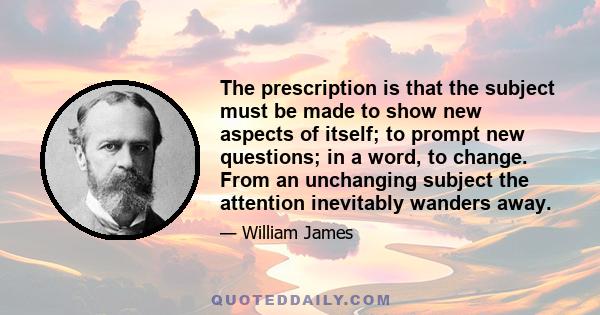 The prescription is that the subject must be made to show new aspects of itself; to prompt new questions; in a word, to change. From an unchanging subject the attention inevitably wanders away.