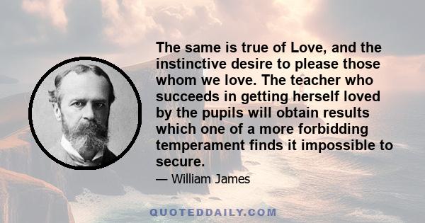 The same is true of Love, and the instinctive desire to please those whom we love. The teacher who succeeds in getting herself loved by the pupils will obtain results which one of a more forbidding temperament finds it