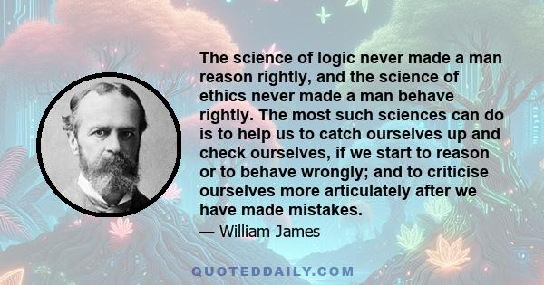 The science of logic never made a man reason rightly, and the science of ethics never made a man behave rightly. The most such sciences can do is to help us to catch ourselves up and check ourselves, if we start to