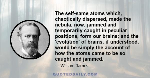 The self-same atoms which, chaotically dispersed, made the nebula, now, jammed and temporarily caught in peculiar positions, form our brains; and the 'evolution' of brains, if understood, would be simply the account of