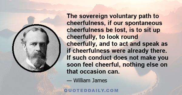 The sovereign voluntary path to cheerfulness, if our spontaneous cheerfulness be lost, is to sit up cheerfully, to look round cheerfully, and to act and speak as if cheerfulness were already there. If such conduct does