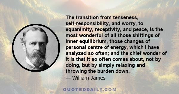 The transition from tenseness, self-responsibility, and worry, to equanimity, receptivity, and peace, is the most wonderful of all those shiftings of inner equilibrium, those changes of personal centre of energy, which