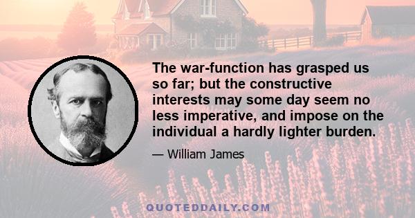 The war-function has grasped us so far; but the constructive interests may some day seem no less imperative, and impose on the individual a hardly lighter burden.