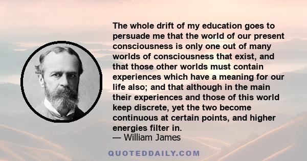 The whole drift of my education goes to persuade me that the world of our present consciousness is only one out of many worlds of consciousness that exist.