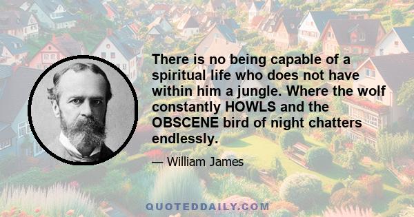 There is no being capable of a spiritual life who does not have within him a jungle. Where the wolf constantly HOWLS and the OBSCENE bird of night chatters endlessly.