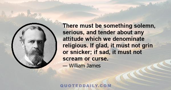 There must be something solemn, serious, and tender about any attitude which we denominate religious. If glad, it must not grin or snicker; if sad, it must not scream or curse.