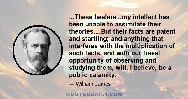 ...These healers...my intellect has been unable to assimilate their theories....But their facts are patent and startling; and anything that interferes with the multiplication of such facts, and with our freest