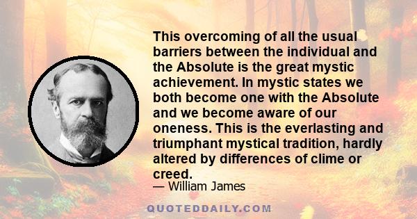 This overcoming of all the usual barriers between the individual and the Absolute is the great mystic achievement. In mystic states we both become one with the Absolute and we become aware of our oneness. This is the