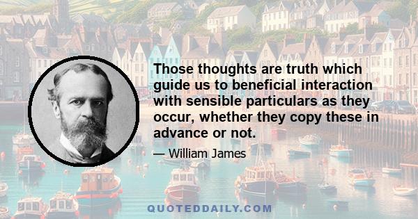 Those thoughts are truth which guide us to beneficial interaction with sensible particulars as they occur, whether they copy these in advance or not.