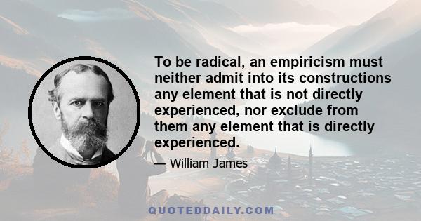 To be radical, an empiricism must neither admit into its constructions any element that is not directly experienced, nor exclude from them any element that is directly experienced.