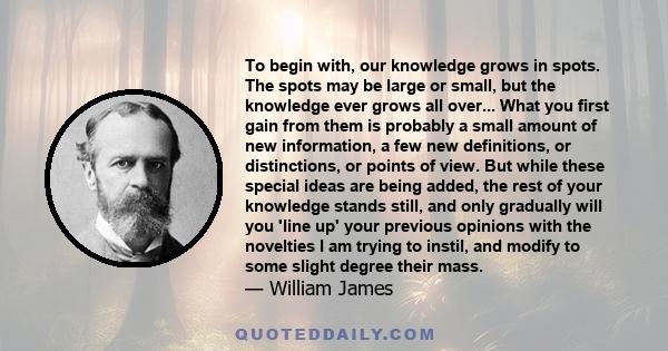 To begin with, our knowledge grows in spots. The spots may be large or small, but the knowledge ever grows all over... What you first gain from them is probably a small amount of new information, a few new definitions,