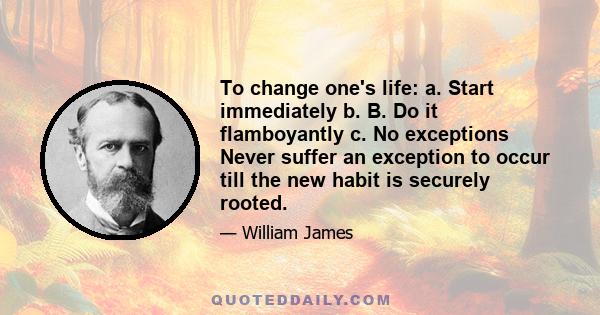 To change one's life: a. Start immediately b. B. Do it flamboyantly c. No exceptions Never suffer an exception to occur till the new habit is securely rooted.