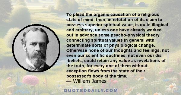 To plead the organic causation of a religious state of mind, then, in refutation of its claim to possess superior spiritual value, is quite illogical and arbitrary, unless one have already worked out in advance some