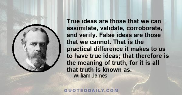 True ideas are those that we can assimilate, validate, corroborate, and verify. False ideas are those that we cannot. That is the practical difference it makes to us to have true ideas; that therefore is the meaning of