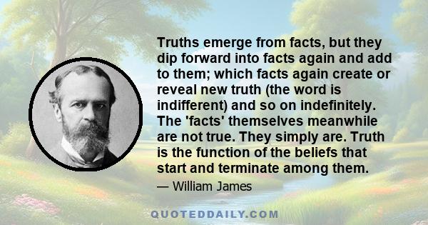 Truths emerge from facts, but they dip forward into facts again and add to them; which facts again create or reveal new truth (the word is indifferent) and so on indefinitely. The 'facts' themselves meanwhile are not