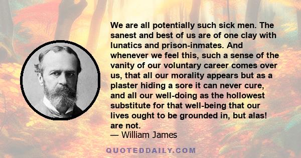 We are all potentially such sick men. The sanest and best of us are of one clay with lunatics and prison-inmates. And whenever we feel this, such a sense of the vanity of our voluntary career comes over us, that all our 