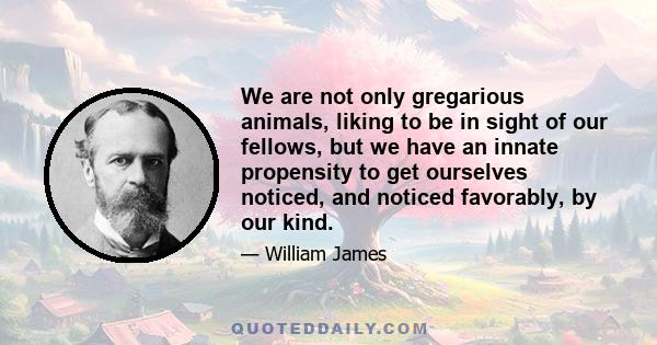 We are not only gregarious animals, liking to be in sight of our fellows, but we have an innate propensity to get ourselves noticed, and noticed favorably, by our kind.