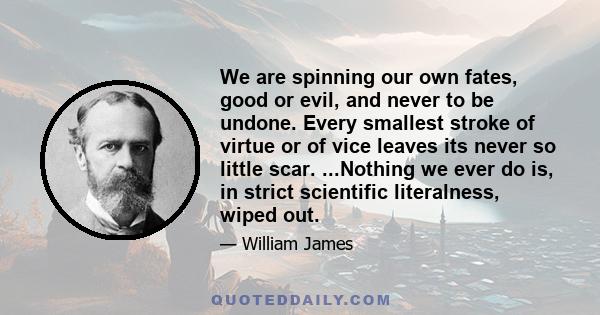 We are spinning our own fates, good or evil, and never to be undone. Every smallest stroke of virtue or of vice leaves its never so little scar. ...Nothing we ever do is, in strict scientific literalness, wiped out.