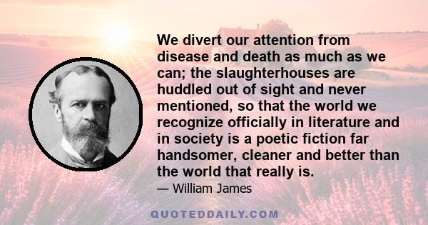 We divert our attention from disease and death as much as we can; the slaughterhouses are huddled out of sight and never mentioned, so that the world we recognize officially in literature and in society is a poetic