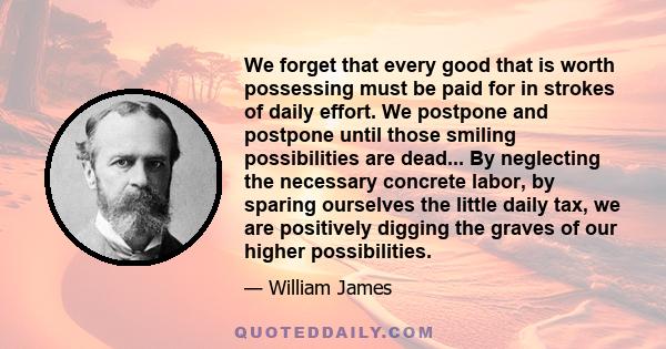 We forget that every good that is worth possessing must be paid for in strokes of daily effort. We postpone and postpone until those smiling possibilities are dead... By neglecting the necessary concrete labor, by