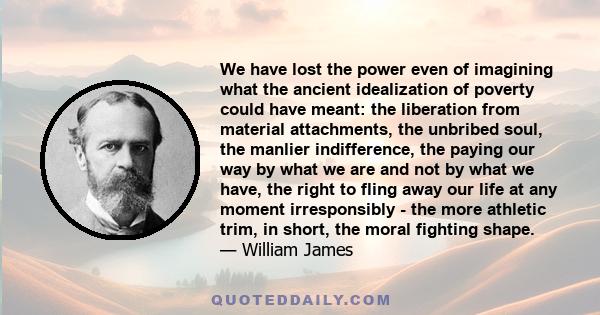 We have lost the power even of imagining what the ancient idealization of poverty could have meant: the liberation from material attachments, the unbribed soul, the manlier indifference, the paying our way by what we