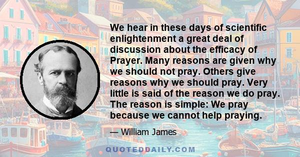 We hear in these days of scientific enlightenment a great deal of discussion about the efficacy of Prayer. Many reasons are given why we should not pray. Others give reasons why we should pray. Very little is said of