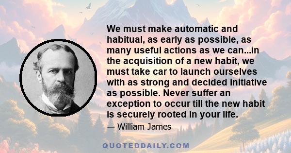 We must make automatic and habitual, as early as possible, as many useful actions as we can...in the acquisition of a new habit, we must take car to launch ourselves with as strong and decided initiative as possible.