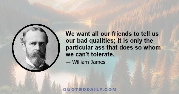 We want all our friends to tell us our bad qualities; it is only the particular ass that does so whom we can't tolerate.