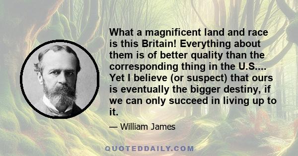 What a magnificent land and race is this Britain! Everything about them is of better quality than the corresponding thing in the U.S.... Yet I believe (or suspect) that ours is eventually the bigger destiny, if we can