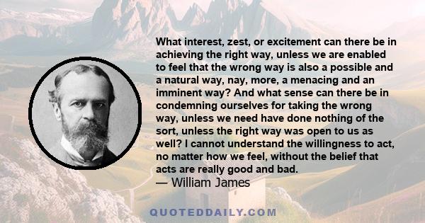 What interest, zest, or excitement can there be in achieving the right way, unless we are enabled to feel that the wrong way is also a possible and a natural way, nay, more, a menacing and an imminent way? And what