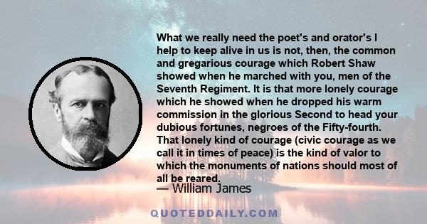 What we really need the poet's and orator's I help to keep alive in us is not, then, the common and gregarious courage which Robert Shaw showed when he marched with you, men of the Seventh Regiment. It is that more