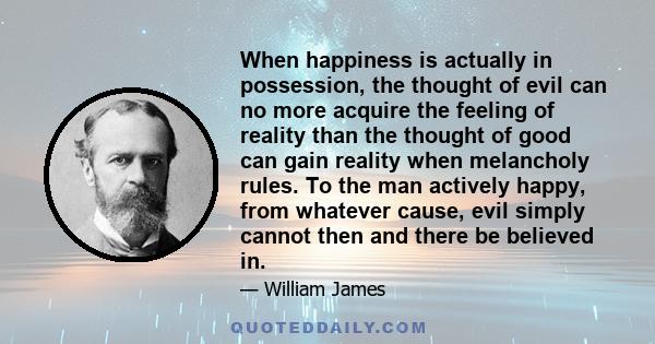 When happiness is actually in possession, the thought of evil can no more acquire the feeling of reality than the thought of good can gain reality when melancholy rules. To the man actively happy, from whatever cause,