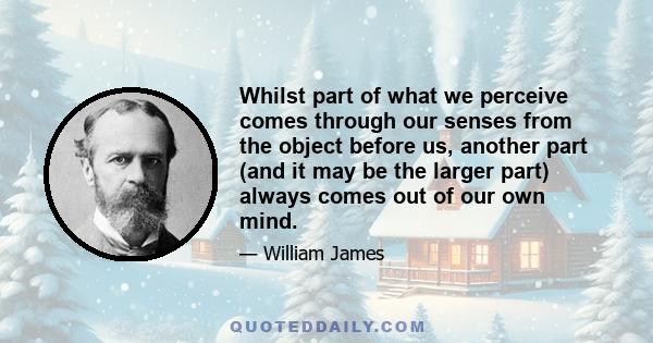 Whilst part of what we perceive comes through our senses from the object before us, another part (and it may be the larger part) always comes out of our own mind.