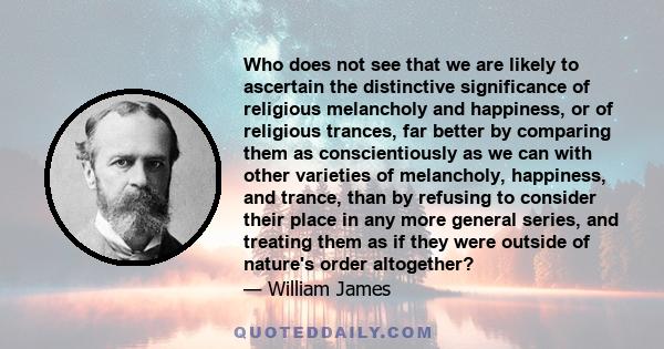 Who does not see that we are likely to ascertain the distinctive significance of religious melancholy and happiness, or of religious trances, far better by comparing them as conscientiously as we can with other